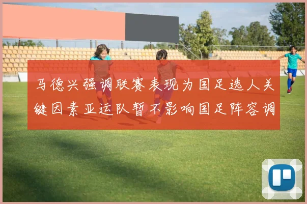 马德兴强调联赛表现为国足选人关键因素亚运队暂不影响国足阵容调整