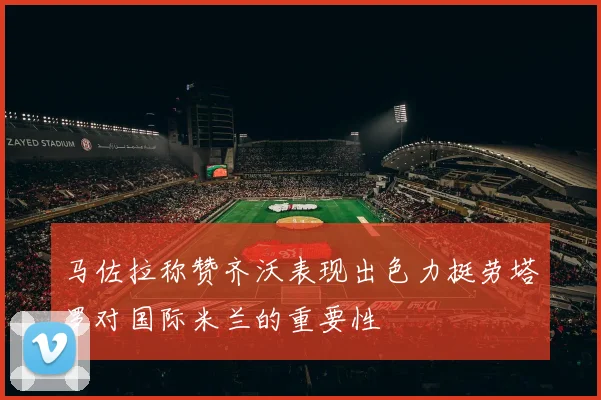 马佐拉称赞齐沃表现出色力挺劳塔罗对国际米兰的重要性