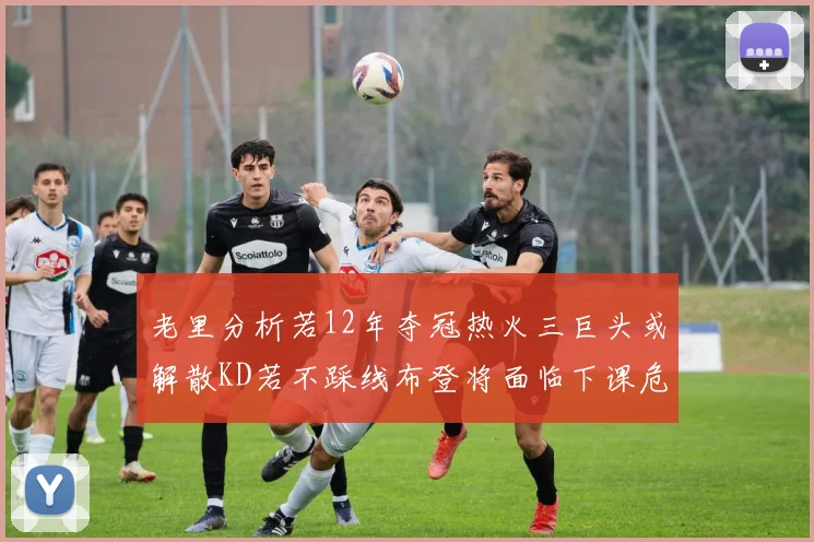 老里分析若12年夺冠热火三巨头或解散KD若不踩线布登将面临下课危机