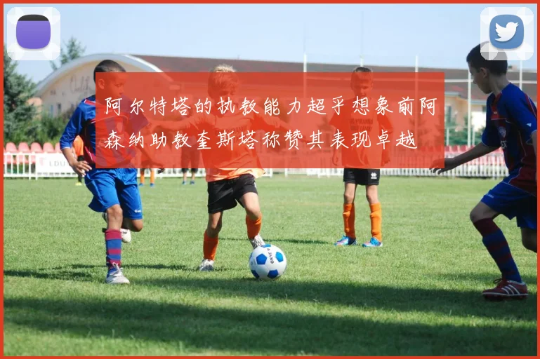 阿尔特塔的执教能力超乎想象前阿森纳助教奎斯塔称赞其表现卓越