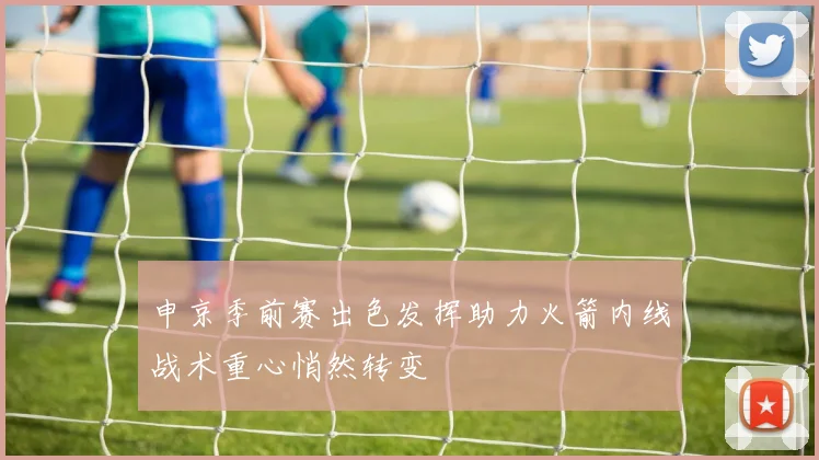 申京季前赛出色发挥助力火箭内线战术重心悄然转变