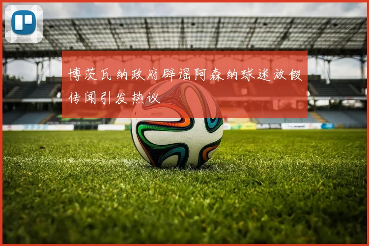 博茨瓦纳政府辟谣阿森纳球迷放假传闻引发热议