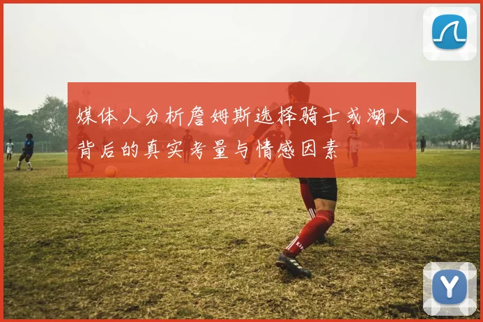 媒体人分析詹姆斯选择骑士或湖人背后的真实考量与情感因素