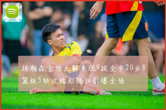 杨瀚森全场无解表现9投全中20分8篮板5助攻精彩隔扣引爆全场