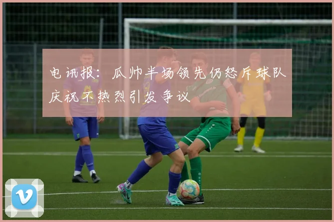 电讯报：瓜帅半场领先仍怒斥球队庆祝不热烈引发争议