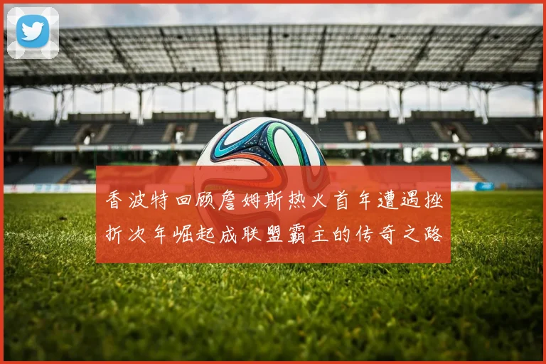 香波特回顾詹姆斯热火首年遭遇挫折次年崛起成联盟霸主的传奇之路