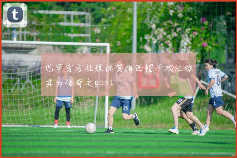 巴萨官方社媒祝贺梅西帽子戏法称其为传奇之goat