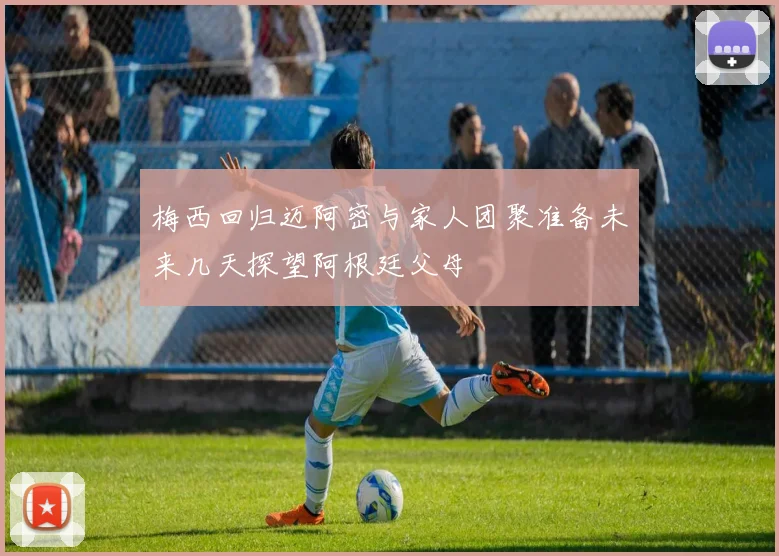 梅西回归迈阿密与家人团聚准备未来几天探望阿根廷父母