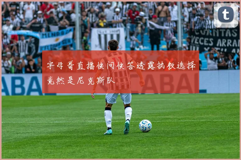 字母哥直播快问快答透露执教选择竟然是尼克斯队