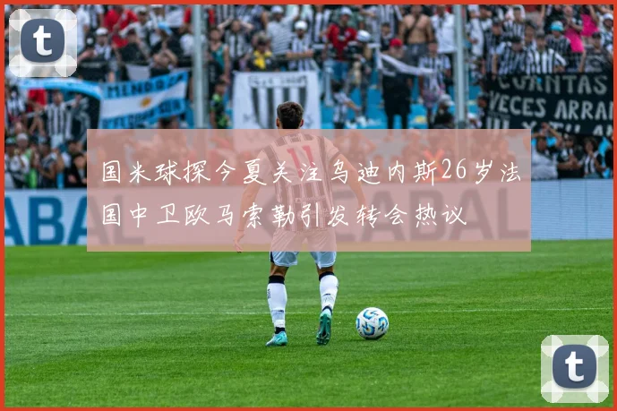 国米球探今夏关注乌迪内斯26岁法国中卫欧马索勒引发转会热议