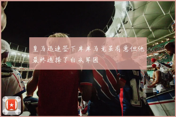 皇马迅速签下库库马竞虽有意但他最终选择了白衣军团