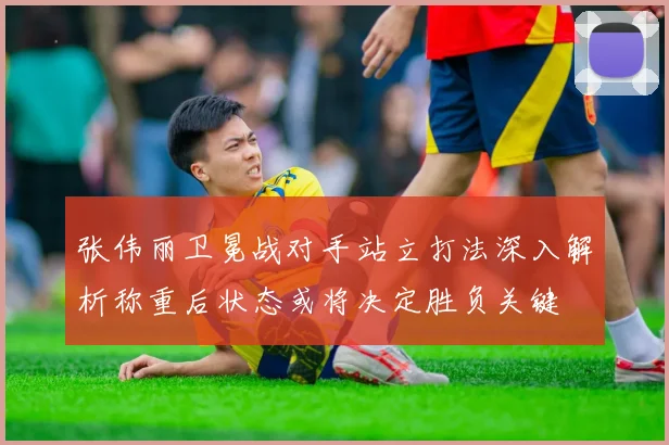 张伟丽卫冕战对手站立打法深入解析称重后状态或将决定胜负关键