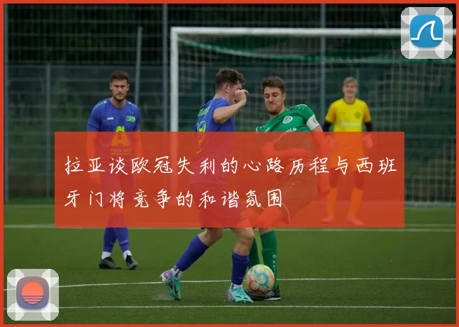 拉亚谈欧冠失利的心路历程与西班牙门将竞争的和谐氛围