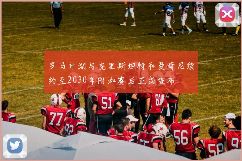 罗马计划与克里斯坦特和曼奇尼续约至2030年附加赛后正式宣布