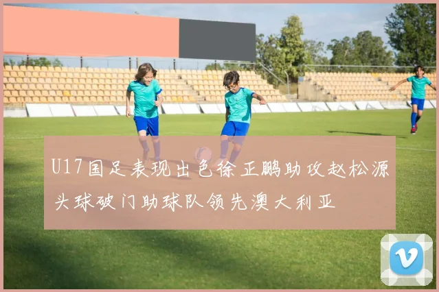 U17国足表现出色徐正鹏助攻赵松源头球破门助球队领先澳大利亚