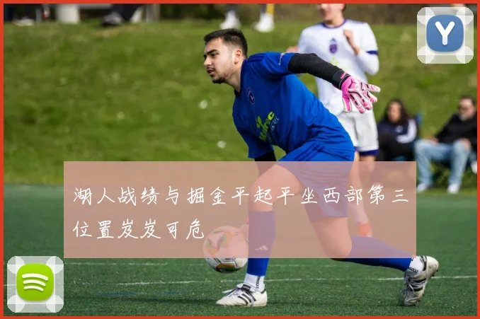 湖人战绩与掘金平起平坐西部第三位置岌岌可危