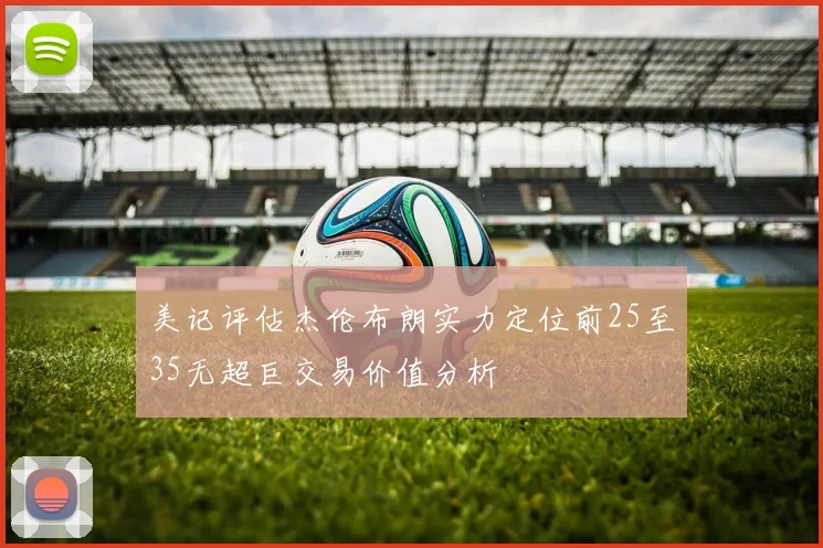 美记评估杰伦布朗实力定位前25至35无超巨交易价值分析