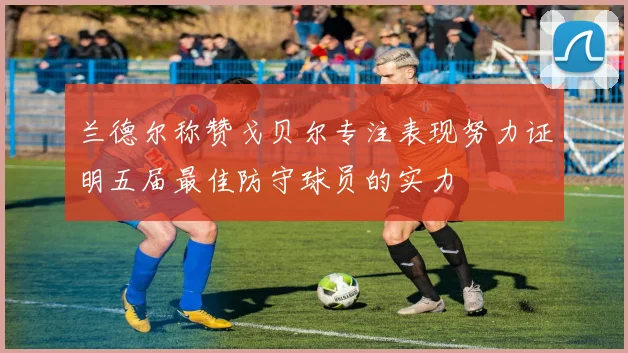 兰德尔称赞戈贝尔专注表现努力证明五届最佳防守球员的实力