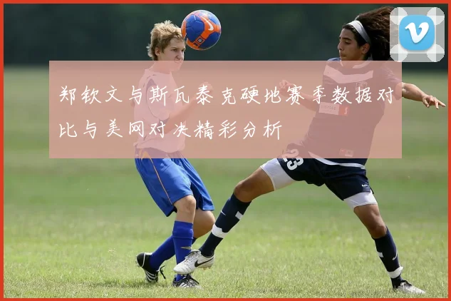 郑钦文与斯瓦泰克硬地赛季数据对比与美网对决精彩分析
