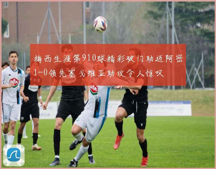 梅西生涯第910球精彩破门助迈阿密1-0领先塞戈维亚助攻令人惊叹