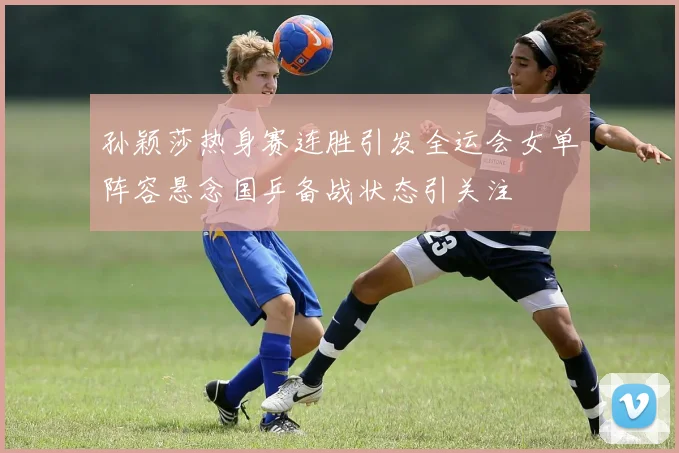 孙颖莎热身赛连胜引发全运会女单阵容悬念国乒备战状态引关注