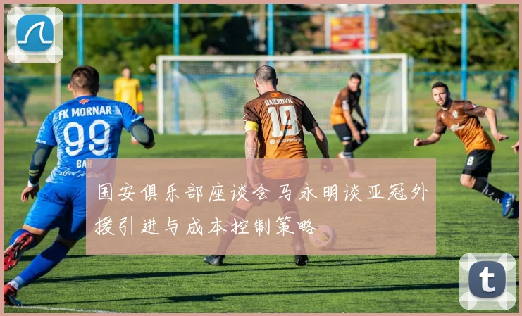 国安俱乐部座谈会马永明谈亚冠外援引进与成本控制策略