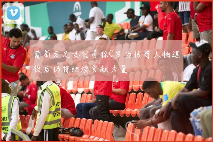葡萄牙足协官员称C罗为传奇人物退役后仍将继续贡献力量